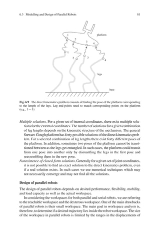 6.3 Modelling and Design of Parallel Robots 81
1
1
2
2 3
3
4
4
base
legs
platform
Fig. 6.9 The direct kinematics problem consists of finding the pose of the platform corresponding
to the length of the legs. Leg end-points need to match corresponding points on the platform
(e.g., 1 − 1)
Multiple solutions. For a given set of internal coordinates, there exist multiple solu-
tions for the external coordinates. The number of solutions for a given combination
of leg lengths depends on the kinematic structure of the mechanism. The general
Stewart-Gough platform has forty possible solutions of the direct kinematics prob-
lem. For a selected combination of leg lengths there exist forty different poses of
the platform. In addition, sometimes two poses of the platform cannot be transi-
tioned between as the legs get entangled. In such cases, the platform could transit
from one pose into another only by dismantling the legs in the first pose and
reassembling them in the new pose.
Nonexistence of closed-form solutions. Generally for a given set of joint coordinates,
it is not possible to find an exact solution to the direct kinematics problem, even
if a real solution exists. In such cases we use numerical techniques which may
not necessarily converge and may not find all the solutions.
Design of parallel robots
The design of parallel robots depends on desired performance, flexibility, mobility,
and load capacity as well as the actual workspace.
In considering the workspaces for both parallel and serial robots, we are referring
to the reachable workspace and the dexterous workspace. One of the main drawbacks
of parallel robots is their small workspace. The main goal in workspace analysis is,
therefore, to determine if a desired trajectory lies inside the robot workspace. The size
of the workspace in parallel robots is limited by the ranges in the displacements of
 