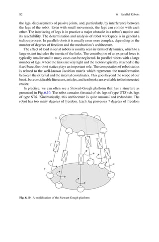 82 6 Parallel Robots
the legs, displacements of passive joints, and, particularly, by interference between
the legs of the robot. Even with small movements, the legs can collide with each
other. The interlacing of legs is in practice a major obstacle in a robot’s motion and
its reachability. The determination and analysis of robot workspace is in general a
tedious process. In parallel robots it is usually even more complex, depending on the
number of degrees of freedom and the mechanism’s architecture.
The effect of load in serial robots is usually seen in terms of dynamics, which to a
large extent includes the inertia of the links. The contribution of an external force is
typically smaller and in many cases can be neglected. In parallel robots with a large
number of legs, where the links are very light and the motors typically attached to the
fixed base, the robot statics plays an important role. The computation of robot statics
is related to the well-known Jacobian matrix which represents the transformation
between the external and the internal coordinates. This goes beyond the scope of our
book, but considerable literature, articles, and textbooks are available to the interested
reader.
In practice, we can often see a Stewart-Gough platform that has a structure as
presented in Fig.6.10. The robot contains (instead of six legs of type UTS) six legs
of type STS. Kinematically, this architecture is quite unusual and redundant. The
robot has too many degrees of freedom. Each leg possesses 7 degrees of freedom
T
S
S
Fig. 6.10 A modification of the Stewart-Gough platform
 
