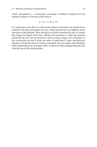 6.3 Modelling and Design of Parallel Robots 83
which corresponds to −1 constraints. According to Grübler’s formula (6.5), the
number of degrees of freedom of the robot is
F = 6 − (−6) = 12.
It is important to note that six of the twelve degrees of freedom are manifested as
rotations of the legs around their own axes. These rotations have no influence on the
movement of the platform. Thus, the robot can still be motorized by only six motors
that change the length of the legs, affecting the translation T, while the rotations
around the leg axes can be left passive and can freely change. The advantages of
this construction are that S joints are easier to build than U joints (and therefore
cheaper), and that the passive rotations around the leg axes enable more flexibility
when connecting power and signal cables, as these are often arranged along the legs
from the base to the robot platform.
 