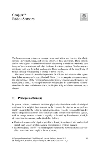 Chapter 7
Robot Sensors
The human sensory system encompasses sensors of vision and hearing, kinesthetic
sensors (movement, force, and touch), sensors of taste and smell. These sensors
deliver input signals to the brain which uses this sensory information to build its own
image of the environment and takes decisions for further actions. Similar require-
ments are valid also for robot mechanisms. However, because of the complexity of
human sensing, robot sensing is limited to fewer sensors.
The use of sensors is of crucial importance for efficient and accurate robot opera-
tion.Robotsensorscanbegenerallydividedinto:(1)proprioceptivesensorsassessing
the internal states of the robot mechanism (positions, velocities, and torques in the
robot joints); and (2) exteroceptive sensors delivering to the controller the informa-
tion about the robot environment (force, tactile, proximity and distance sensors, robot
vision).
7.1 Principles of Sensing
In general, sensors convert the measured physical variable into an electrical signal
which can be in a digital form assessed by the computer. In robotics we are predom-
inantly interested in the following variables: position, velocity, force, and torque. By
the use of special transducers these variables can be converted into electrical signals,
such as voltage, current, resistance, capacity, or inductivity. Based on the principle
of conversion the sensors can be divided as follows:
• Electrical sensors—the physical variable is directly transformed into an electrical
signal; such sensors are for example potentiometers or strain gauges;
• Electromagnetic sensors—use the magnetic field for the purposes of physical vari-
able conversion; an example is the tachometer;
© Springer International Publishing AG, part of Springer Nature 2019
M. Mihelj et al., Robotics, https://doi.org/10.1007/978-3-319-72911-4_7
85
 