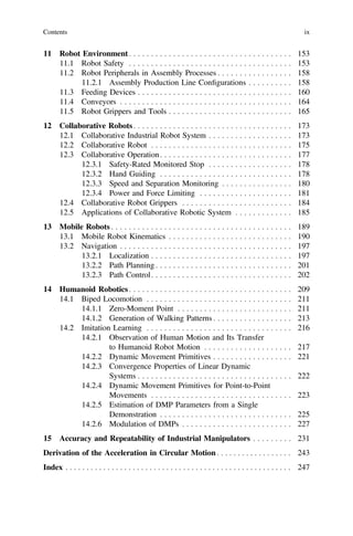 11 Robot Environment. . . . . . . . . . . . . . . . . . . . . . . . . . . . . . . . . . . . . 153
11.1 Robot Safety . . . . . . . . . . . . . . . . . . . . . . . . . . . . . . . . . . . . . 153
11.2 Robot Peripherals in Assembly Processes . . . . . . . . . . . . . . . . . 158
11.2.1 Assembly Production Line Conﬁgurations . . . . . . . . . . 158
11.3 Feeding Devices . . . . . . . . . . . . . . . . . . . . . . . . . . . . . . . . . . . 160
11.4 Conveyors . . . . . . . . . . . . . . . . . . . . . . . . . . . . . . . . . . . . . . . 164
11.5 Robot Grippers and Tools . . . . . . . . . . . . . . . . . . . . . . . . . . . . 165
12 Collaborative Robots. . . . . . . . . . . . . . . . . . . . . . . . . . . . . . . . . . . . 173
12.1 Collaborative Industrial Robot System . . . . . . . . . . . . . . . . . . . 173
12.2 Collaborative Robot . . . . . . . . . . . . . . . . . . . . . . . . . . . . . . . . 175
12.3 Collaborative Operation. . . . . . . . . . . . . . . . . . . . . . . . . . . . . . 177
12.3.1 Safety-Rated Monitored Stop . . . . . . . . . . . . . . . . . . . 178
12.3.2 Hand Guiding . . . . . . . . . . . . . . . . . . . . . . . . . . . . . . 178
12.3.3 Speed and Separation Monitoring . . . . . . . . . . . . . . . . 180
12.3.4 Power and Force Limiting . . . . . . . . . . . . . . . . . . . . . 181
12.4 Collaborative Robot Grippers . . . . . . . . . . . . . . . . . . . . . . . . . 184
12.5 Applications of Collaborative Robotic System . . . . . . . . . . . . . 185
13 Mobile Robots . . . . . . . . . . . . . . . . . . . . . . . . . . . . . . . . . . . . . . . . . 189
13.1 Mobile Robot Kinematics . . . . . . . . . . . . . . . . . . . . . . . . . . . . 190
13.2 Navigation . . . . . . . . . . . . . . . . . . . . . . . . . . . . . . . . . . . . . . . 197
13.2.1 Localization . . . . . . . . . . . . . . . . . . . . . . . . . . . . . . . . 197
13.2.2 Path Planning . . . . . . . . . . . . . . . . . . . . . . . . . . . . . . . 201
13.2.3 Path Control. . . . . . . . . . . . . . . . . . . . . . . . . . . . . . . . 202
14 Humanoid Robotics. . . . . . . . . . . . . . . . . . . . . . . . . . . . . . . . . . . . . 209
14.1 Biped Locomotion . . . . . . . . . . . . . . . . . . . . . . . . . . . . . . . . . 211
14.1.1 Zero-Moment Point . . . . . . . . . . . . . . . . . . . . . . . . . . 211
14.1.2 Generation of Walking Patterns . . . . . . . . . . . . . . . . . . 213
14.2 Imitation Learning . . . . . . . . . . . . . . . . . . . . . . . . . . . . . . . . . 216
14.2.1 Observation of Human Motion and Its Transfer
to Humanoid Robot Motion . . . . . . . . . . . . . . . . . . . . 217
14.2.2 Dynamic Movement Primitives . . . . . . . . . . . . . . . . . . 221
14.2.3 Convergence Properties of Linear Dynamic
Systems . . . . . . . . . . . . . . . . . . . . . . . . . . . . . . . . . . . 222
14.2.4 Dynamic Movement Primitives for Point-to-Point
Movements . . . . . . . . . . . . . . . . . . . . . . . . . . . . . . . . 223
14.2.5 Estimation of DMP Parameters from a Single
Demonstration . . . . . . . . . . . . . . . . . . . . . . . . . . . . . . 225
14.2.6 Modulation of DMPs . . . . . . . . . . . . . . . . . . . . . . . . . 227
15 Accuracy and Repeatability of Industrial Manipulators . . . . . . . . . 231
Derivation of the Acceleration in Circular Motion . . . . . . . . . . . . . . . . . . 243
Index . . . . . . . . . . . . . . . . . . . . . . . . . . . . . . . . . . . . . . . . . . . . . . . . . . . . . . 247
Contents ix
 
