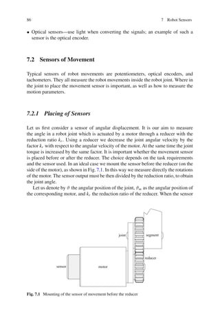 86 7 Robot Sensors
• Optical sensors—use light when converting the signals; an example of such a
sensor is the optical encoder.
7.2 Sensors of Movement
Typical sensors of robot movements are potentiometers, optical encoders, and
tachometers. They all measure the robot movements inside the robot joint. Where in
the joint to place the movement sensor is important, as well as how to measure the
motion parameters.
7.2.1 Placing of Sensors
Let us first consider a sensor of angular displacement. It is our aim to measure
the angle in a robot joint which is actuated by a motor through a reducer with the
reduction ratio kr . Using a reducer we decrease the joint angular velocity by the
factor kr with respect to the angular velocity of the motor. At the same time the joint
torque is increased by the same factor. It is important whether the movement sensor
is placed before or after the reducer. The choice depends on the task requirements
and the sensor used. In an ideal case we mount the sensor before the reducer (on the
side of the motor), as shown in Fig.7.1. In this way we measure directly the rotations
of the motor. The sensor output must be then divided by the reduction ratio, to obtain
the joint angle.
Let us denote by ϑ the angular position of the joint, ϑm as the angular position of
the corresponding motor, and kr the reduction ratio of the reducer. When the sensor
motor
sensor
reducer
joint segment
Fig. 7.1 Mounting of the sensor of movement before the reducer
 