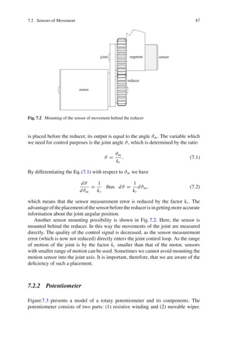 7.2 Sensors of Movement 87
motor
sensor
reducer
joint segment
Fig. 7.2 Mounting of the sensor of movement behind the reducer
is placed before the reducer, its output is equal to the angle ϑm. The variable which
we need for control purposes is the joint angle ϑ, which is determined by the ratio
ϑ =
ϑm
kr
. (7.1)
By differentiating the Eq.(7.1) with respect to ϑm we have
dϑ
dϑm
=
1
kr
thus dϑ =
1
kr
dϑm, (7.2)
which means that the sensor measurement error is reduced by the factor kr . The
advantageof theplacement of thesensor beforethereducer is ingettingmoreaccurate
information about the joint angular position.
Another sensor mounting possibility is shown in Fig.7.2. Here, the sensor is
mounted behind the reducer. In this way the movements of the joint are measured
directly. The quality of the control signal is decreased, as the sensor measurement
error (which is now not reduced) directly enters the joint control loop. As the range
of motion of the joint is by the factor kr smaller than that of the motor, sensors
with smaller range of motion can be used. Sometimes we cannot avoid mounting the
motion sensor into the joint axis. It is important, therefore, that we are aware of the
deficiency of such a placement.
7.2.2 Potentiometer
Figure7.3 presents a model of a rotary potentiometer and its components. The
potentiometer consists of two parts: (1) resistive winding and (2) movable wiper.
 