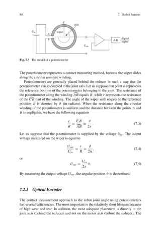 88 7 Robot Sensors
wiper
axis
Uout
Uin
digital
signal
A
B
C
A/D
+
-
Fig. 7.3 The model of a potentiometer
The potentiometer represents a contact measuring method, because the wiper slides
along the circular resistive winding.
Potentiometers are generally placed behind the reducer in such a way that the
potentiometer axis is coupled to the joint axis. Let us suppose that point B represents
the reference position of the potentiometer belonging to the joint. The resistance of
the potentiometer along the winding 
AB equals R, while r represents the resistance
of the 
C B part of the winding. The angle of the wiper with respect to the reference
position B is denoted by ϑ (in radians). When the resistance along the circular
winding of the potentiometer is uniform and the distance between the points A and
B is negligible, we have the following equation
r
R
=

C B

AB
=
ϑ
2π
. (7.3)
Let us suppose that the potentiometer is supplied by the voltage Uin. The output
voltage measured on the wiper is equal to
Uout
Uin
=
r
R
=
ϑ
2π
, (7.4)
or
Uout =
Uin
2π
ϑ. (7.5)
By measuring the output voltage Uout , the angular position ϑ is determined.
7.2.3 Optical Encoder
The contact measurement approach to the robot joint angle using potentiometers
has several deficiencies. The most important is the relatively short lifespan because
of high wear and tear. In addition, the most adequate placement is directly in the
joint axis (behind the reducer) and not on the motor axis (before the reducer). The
 