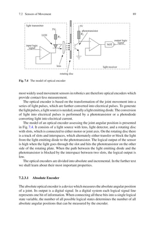 7.2 Sensors of Movement 89
light transmitter
LED
5V
5V
R1
R2
input logic
lens
rotating disc
phototransistor
output logic
signal
signal
light receiver
NOT
+
+
−
−
Fig. 7.4 The model of optical encoder
most widely used movement sensors in robotics are therefore optical encoders which
provide contact-less measurement.
The optical encoder is based on the transformation of the joint movement into a
series of light pulses, which are further converted into electrical pulses. To generate
thelightpulses,alightsourceisneeded,usuallyalightemittingdiode.Theconversion
of light into electrical pulses is performed by a phototransistor or a photodiode
converting light into electrical current.
The model of an optical encoder assessing the joint angular position is presented
in Fig.7.4. It consists of a light source with lens, light detector, and a rotating disc
with slots, which is connected to either motor or joint axis. On the rotating disc there
is a track of slots and interspaces, which alternately either transfer or block the light
from the light emitting diode to the phototransistor. The logical output of the sensor
is high when the light goes through the slot and hits the phototransistor on the other
side of the rotating plate. When the path between the light emitting diode and the
phototransistor is blocked by the interspace between two slots, the logical output is
low.
The optical encoders are divided into absolute and incremental. In the further text
we shall learn about their most important properties.
7.2.3.1 Absolute Encoder
The absolute optical encoder is a device which measures the absolute angular position
of a joint. Its output is a digital signal. In a digital system each logical signal line
represents one bit of information. When connecting all these bits into a single logical
state variable, the number of all possible logical states determines the number of all
absolute angular positions that can be measured by the encoder.
 