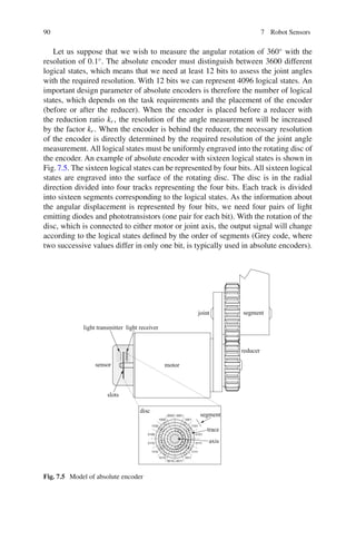90 7 Robot Sensors
Let us suppose that we wish to measure the angular rotation of 360◦
with the
resolution of 0.1◦
. The absolute encoder must distinguish between 3600 different
logical states, which means that we need at least 12 bits to assess the joint angles
with the required resolution. With 12 bits we can represent 4096 logical states. An
important design parameter of absolute encoders is therefore the number of logical
states, which depends on the task requirements and the placement of the encoder
(before or after the reducer). When the encoder is placed before a reducer with
the reduction ratio kr , the resolution of the angle measurement will be increased
by the factor kr . When the encoder is behind the reducer, the necessary resolution
of the encoder is directly determined by the required resolution of the joint angle
measurement. All logical states must be uniformly engraved into the rotating disc of
the encoder. An example of absolute encoder with sixteen logical states is shown in
Fig.7.5. The sixteen logical states can be represented by four bits. All sixteen logical
states are engraved into the surface of the rotating disc. The disc is in the radial
direction divided into four tracks representing the four bits. Each track is divided
into sixteen segments corresponding to the logical states. As the information about
the angular displacement is represented by four bits, we need four pairs of light
emitting diodes and phototransistors (one pair for each bit). With the rotation of the
disc, which is connected to either motor or joint axis, the output signal will change
according to the logical states defined by the order of segments (Grey code, where
two successive values differ in only one bit, is typically used in absolute encoders).
0000 0001
1001
1101
0101
0111
1111
1011
0011
0010
1010
1110
0110
0100
1100
1000
motor
sensor
reducer
joint
disc
trace
axis
segment
light receiver
light transmitter
slots
segment
Fig. 7.5 Model of absolute encoder
 