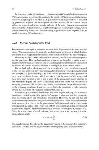 94 7 Robot Sensors
Tachometers can be divided into: (1) direct current (DC) and (2) alternate current
(AC) tachometers. Inrobotics it is generallythesimpler DCtachometers that areused.
The working principle is based on a DC generator whose magnetic field is provided
by permanent magnets. As the magnetic field is constant, the tachometer output
voltage is proportional to the angular velocity of the rotor. Because commutators
are used in the DC tachometers, a slight ripple appears in the output voltage, which
cannot be entirely filtered out. This deficiency, together with other imperfections, is
avoided by using AC tachometers.
7.2.6 Inertial Measurement Unit
Potentiometers and optical encoders measure joint displacements in robot mecha-
nisms. When considering, for example, a robotic aerial vehicle, or a wheeled robot,
these sensors do not provide information about the orientation of the device in space.
Measuring of object (robot) orientation in space is typically based on the magneto-
inertial principle. This method combines a gyroscope (angular velocity sensor),
accelerometer (linear acceleration sensor), and magnetometer (measures orientation
relative to the Earth’s magnetic field and is not regarded as an inertial sensor).
The method will be illustrated with the example of a rigid pendulum equipped
with a two-axis accelerometer (measures accelerations along two perpendicular axes)
and a single-axis gyroscope (Fig.7.8). Both sensors give the measured quantities in
their own coordinate frames, which are attached to the center of the sensor and
have their axes parallel to the x and y axes of the coordinate frame attached to
the pendulum. Figure7.8a shows a stationary pendulum while Fig.7.8b shows a
swinging pendulum. We are interested in the orientation of the pendulum relative
to the reference coordinate frame x0–y0–z0. Since the pendulum is only swinging
around z axis, we are only actually interested in angle ϕ.
We first analyze stationary conditions. Since the angular velocity of a stationary
pendulum is equal to zero, the gyroscope’s output is also zero and the gyroscope
tells us nothing about the pendulum’s orientation. However, we can see that the
accelerometer still measures the gravitational acceleration. Since the accelerometer
is at an angle of ϕ relative to the gravitational field, two acceleration components
are measured: ax and ay. The vector sum of both components gives the gravitational
acceleration. Figure7.8a shows that the angle between vectors g and ay is equal to ϕ.
Since the scalar values of accelerations ax and ay are known, we can now determine
the pendulum angle
ϕ = arctan
ax
ay
. (7.8)
The accelerometer thus allows the pendulum’s angle to be measured in stationary
conditions. For this reason, accelerometers are frequently used as inclinometers.
 