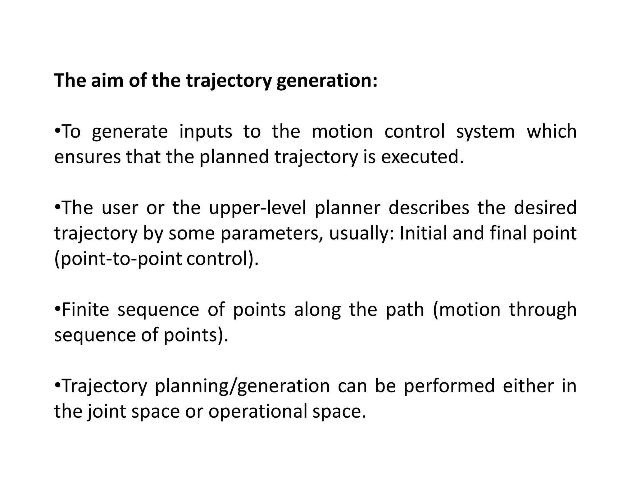 The aim of the trajectory generation:
•To generate inputs to the motion control system which
ensures that the planned trajectory is executed.
•The user or the upper-level planner describes the desired
trajectory by some parameters, usually: Initial and final point
(point-to-point control).
•Finite sequence of points along the path (motion through
sequence of points).
•Trajectory planning/generation can be performed either in
the joint space or operational space.
 