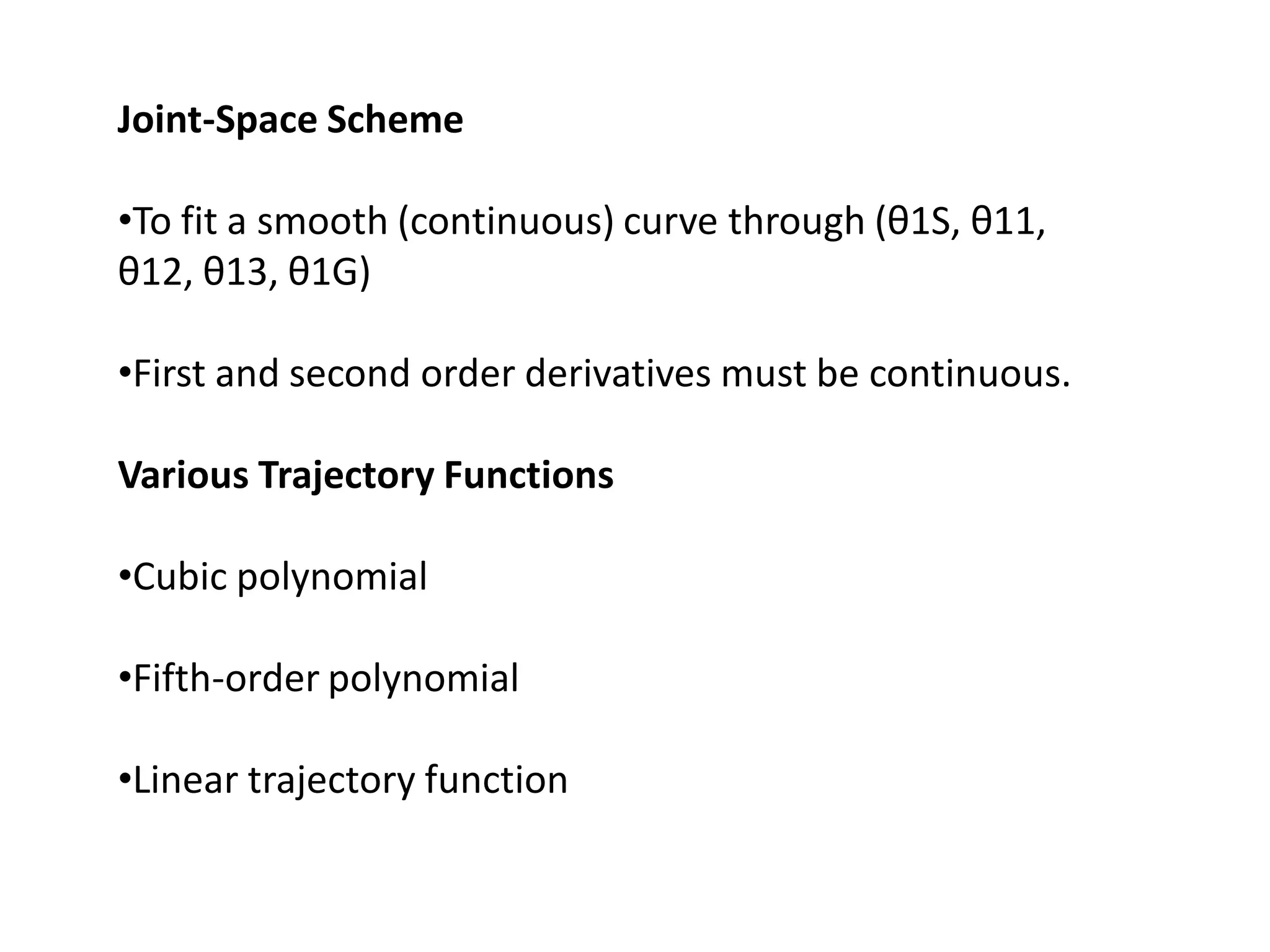 Joint-Space Scheme
•To fit a smooth (continuous) curve through (θ1S, θ11,
θ12, θ13, θ1G)
•First and second order derivatives must be continuous.
Various Trajectory Functions
•Cubic polynomial
•Fifth-order polynomial
•Linear trajectory function
 