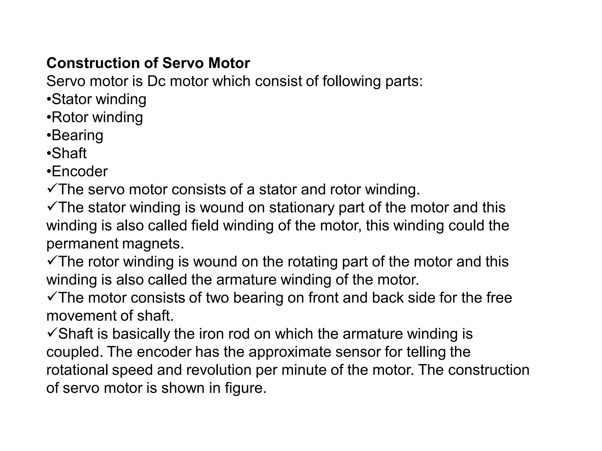 Construction of Servo Motor
Servo motor is Dc motor which consist of following parts:
•Stator winding
•Rotor winding
•Bearing
•Shaft
•Encoder
The servo motor consists of a stator and rotor winding.
The stator winding is wound on stationary part of the motor and this
winding is also called field winding of the motor, this winding could the
permanent magnets.
The rotor winding is wound on the rotating part of the motor and this
winding is also called the armature winding of the motor.
The motor consists of two bearing on front and back side for the free
movement of shaft.
Shaft is basically the iron rod on which the armature winding is
coupled. The encoder has the approximate sensor for telling the
rotational speed and revolution per minute of the motor. The construction
of servo motor is shown in figure.
 