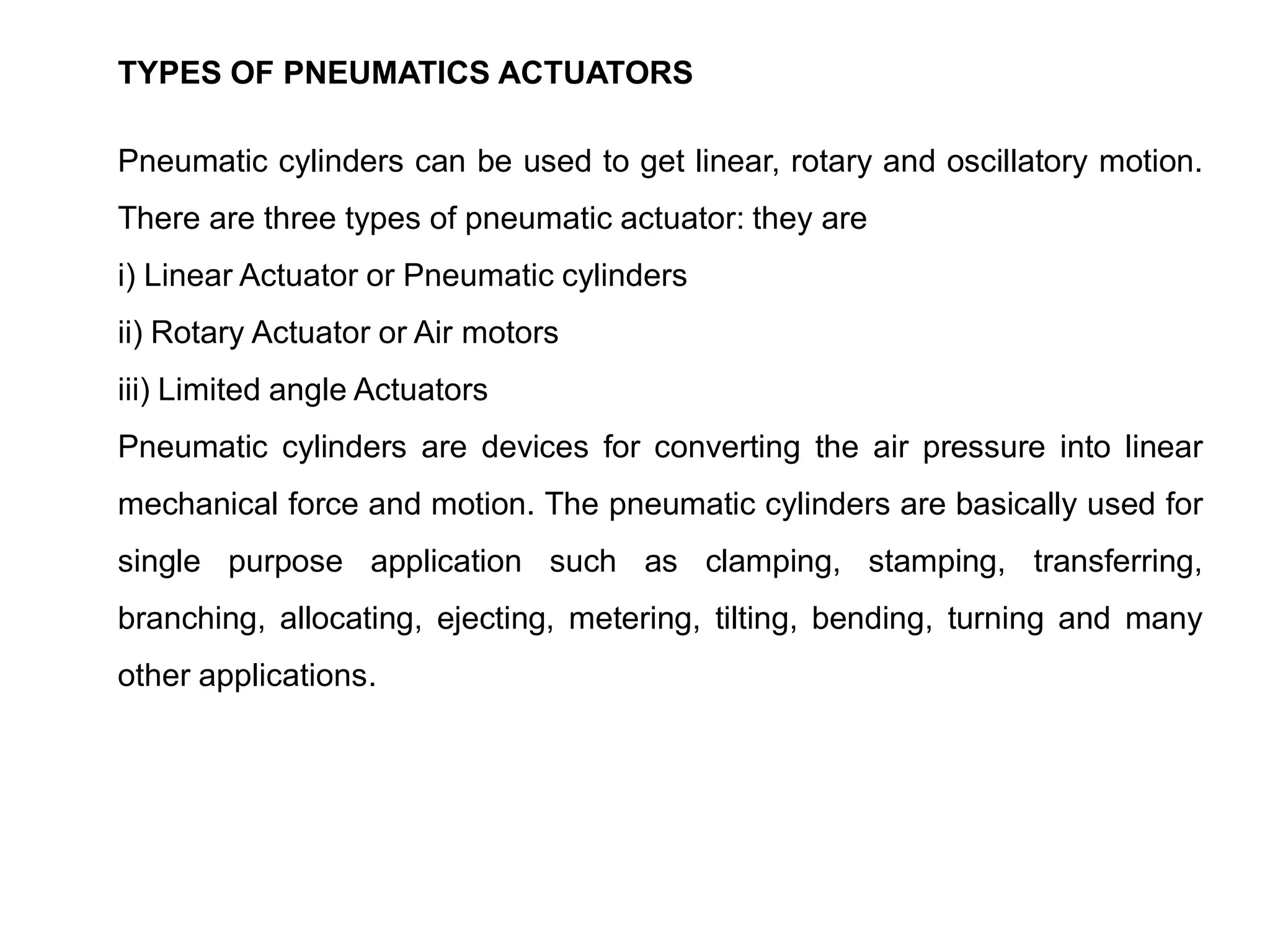TYPES OF PNEUMATICS ACTUATORS
Pneumatic cylinders can be used to get linear, rotary and oscillatory motion.
There are three types of pneumatic actuator: they are
i) Linear Actuator or Pneumatic cylinders
ii) Rotary Actuator or Air motors
iii) Limited angle Actuators
Pneumatic cylinders are devices for converting the air pressure into linear
mechanical force and motion. The pneumatic cylinders are basically used for
single purpose application such as clamping, stamping, transferring,
branching, allocating, ejecting, metering, tilting, bending, turning and many
other applications.
 