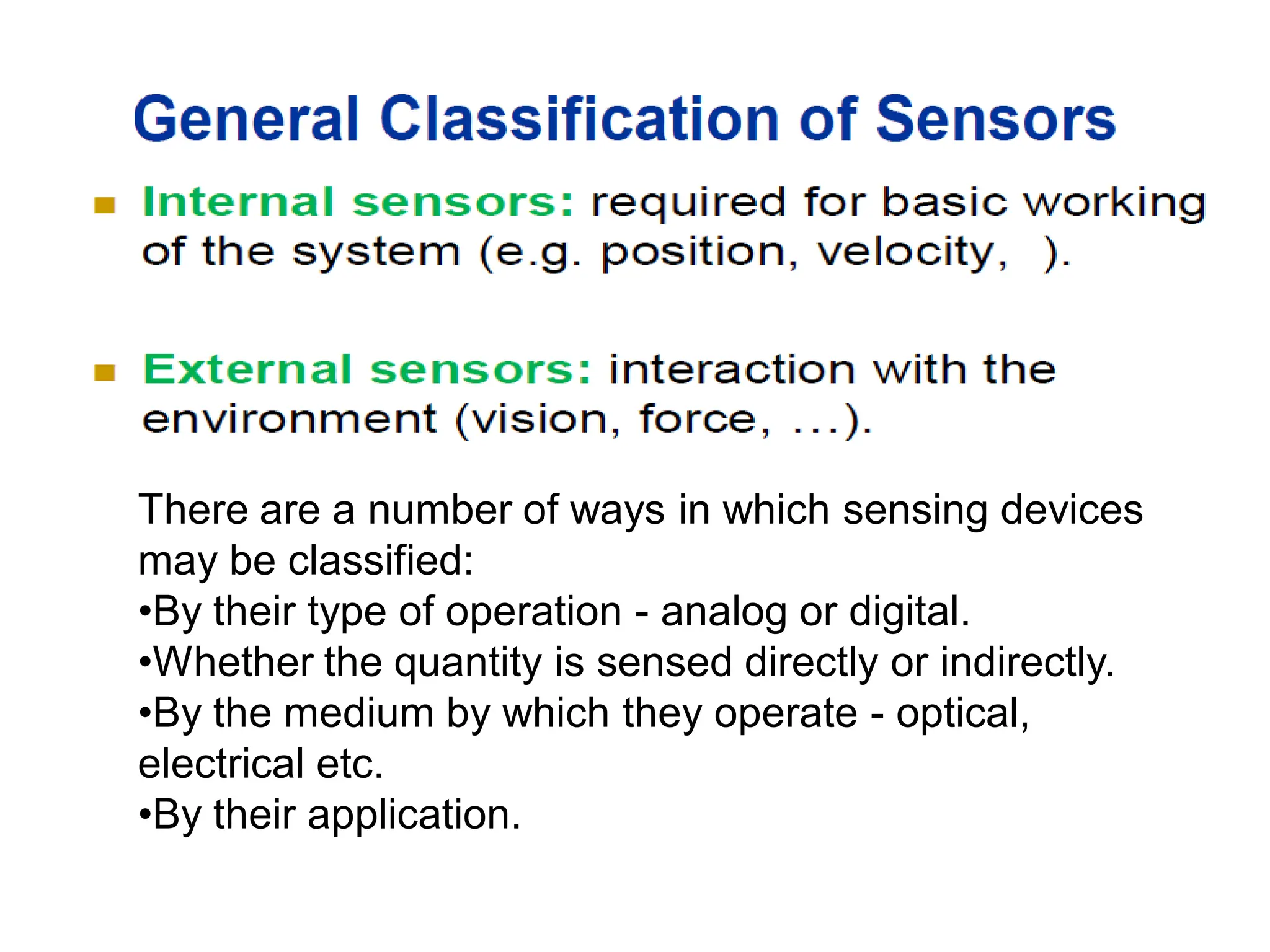 There are a number of ways in which sensing devices
may be classified:
•By their type of operation - analog or digital.
•Whether the quantity is sensed directly or indirectly.
•By the medium by which they operate - optical,
electrical etc.
•By their application.
 