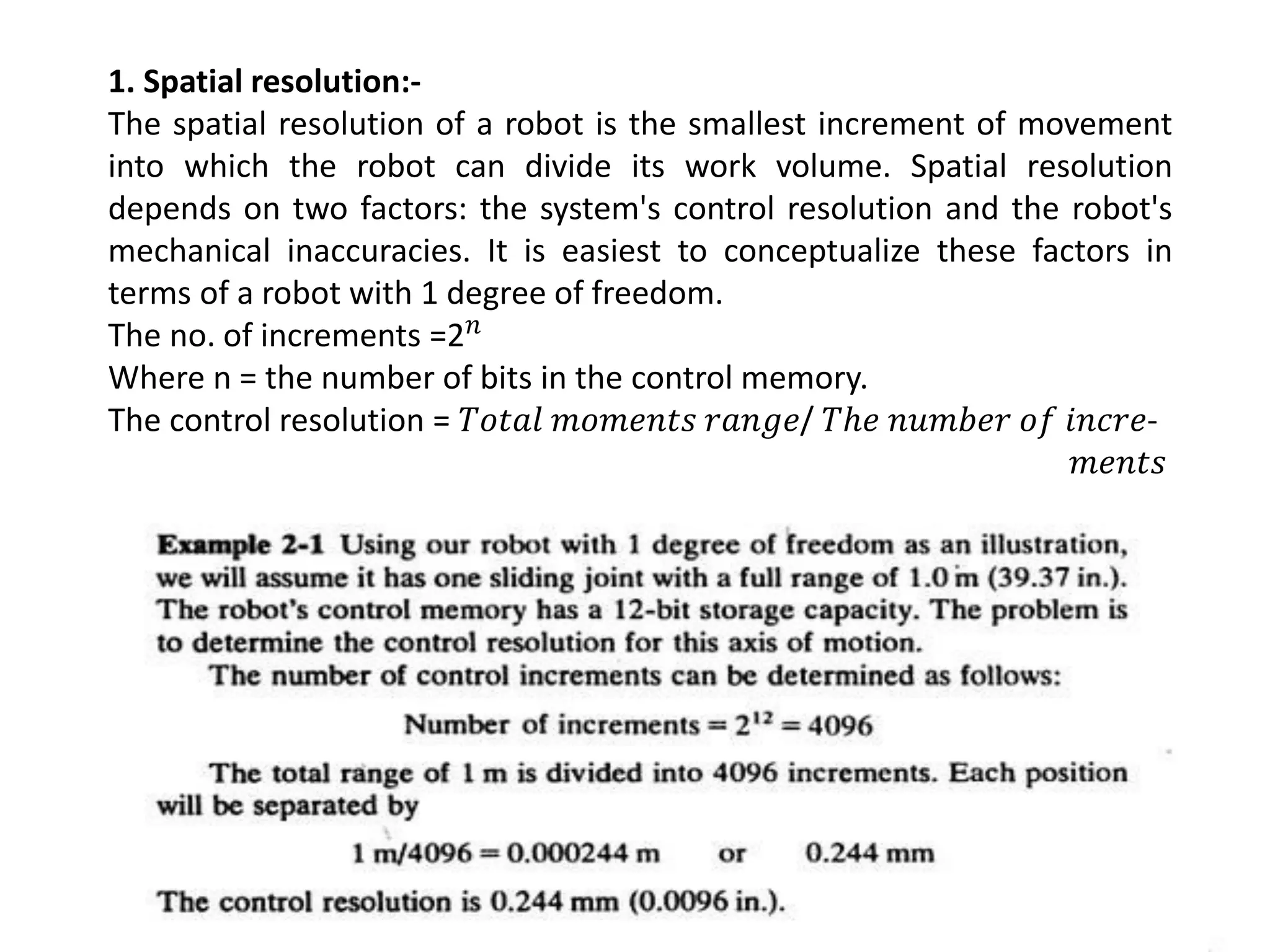 1. Spatial resolution:-
The spatial resolution of a robot is the smallest increment of movement
into which the robot can divide its work volume. Spatial resolution
depends on two factors: the system's control resolution and the robot's
mechanical inaccuracies. It is easiest to conceptualize these factors in
terms of a robot with 1 degree of freedom.
The no. of increments =2𝑛
Where n = the number of bits in the control memory.
The control resolution = 𝑇𝑜𝑡𝑎𝑙 𝑚𝑜𝑚𝑒𝑛𝑡𝑠 𝑟𝑎𝑛𝑔𝑒/ 𝑇ℎ𝑒 𝑛𝑢𝑚𝑏𝑒𝑟 𝑜𝑓 𝑖𝑛𝑐𝑟𝑒-
𝑚𝑒𝑛𝑡𝑠
 