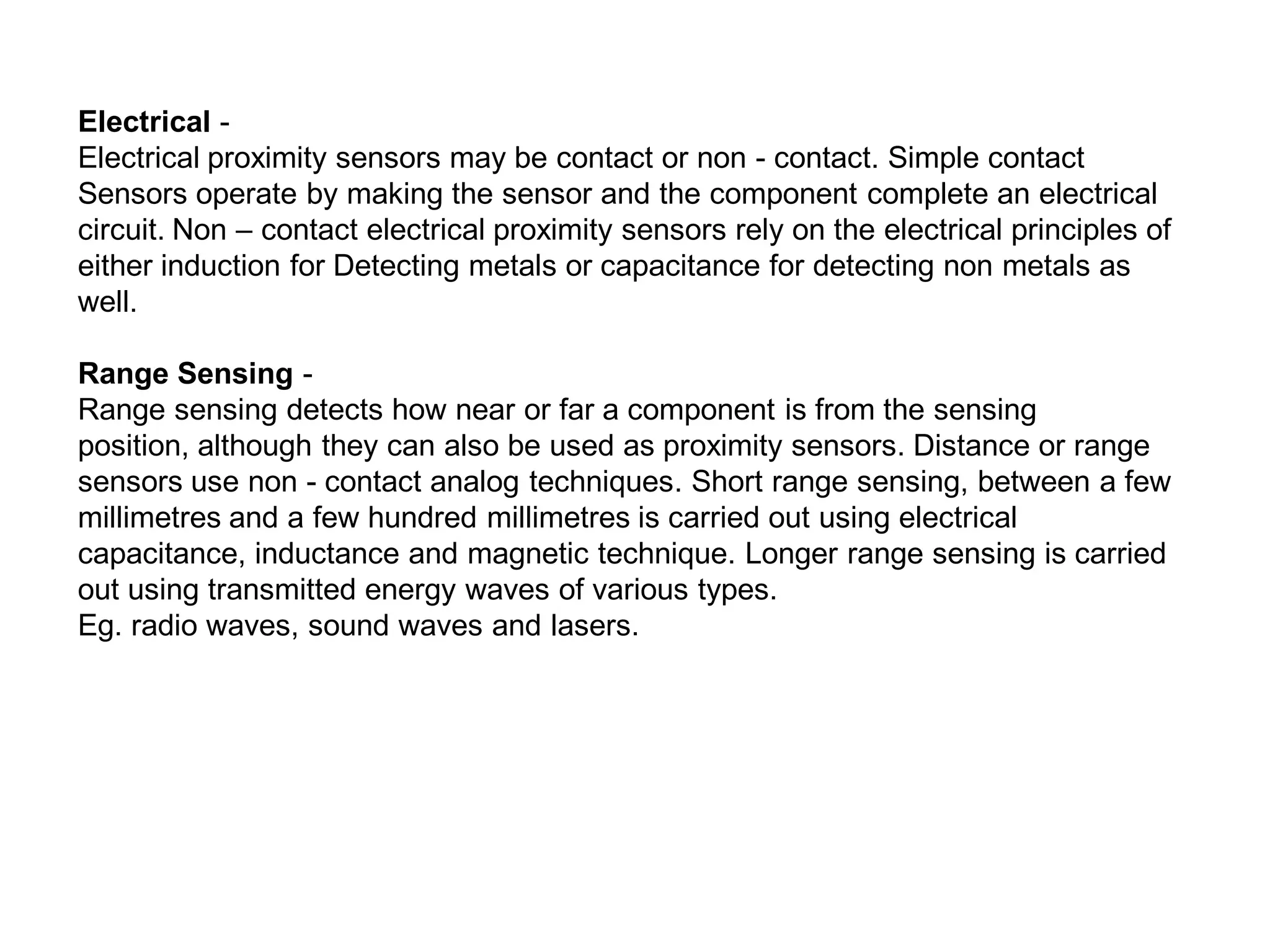 Electrical -
Electrical proximity sensors may be contact or non - contact. Simple contact
Sensors operate by making the sensor and the component complete an electrical
circuit. Non – contact electrical proximity sensors rely on the electrical principles of
either induction for Detecting metals or capacitance for detecting non metals as
well.
Range Sensing -
Range sensing detects how near or far a component is from the sensing
position, although they can also be used as proximity sensors. Distance or range
sensors use non - contact analog techniques. Short range sensing, between a few
millimetres and a few hundred millimetres is carried out using electrical
capacitance, inductance and magnetic technique. Longer range sensing is carried
out using transmitted energy waves of various types.
Eg. radio waves, sound waves and lasers.
 