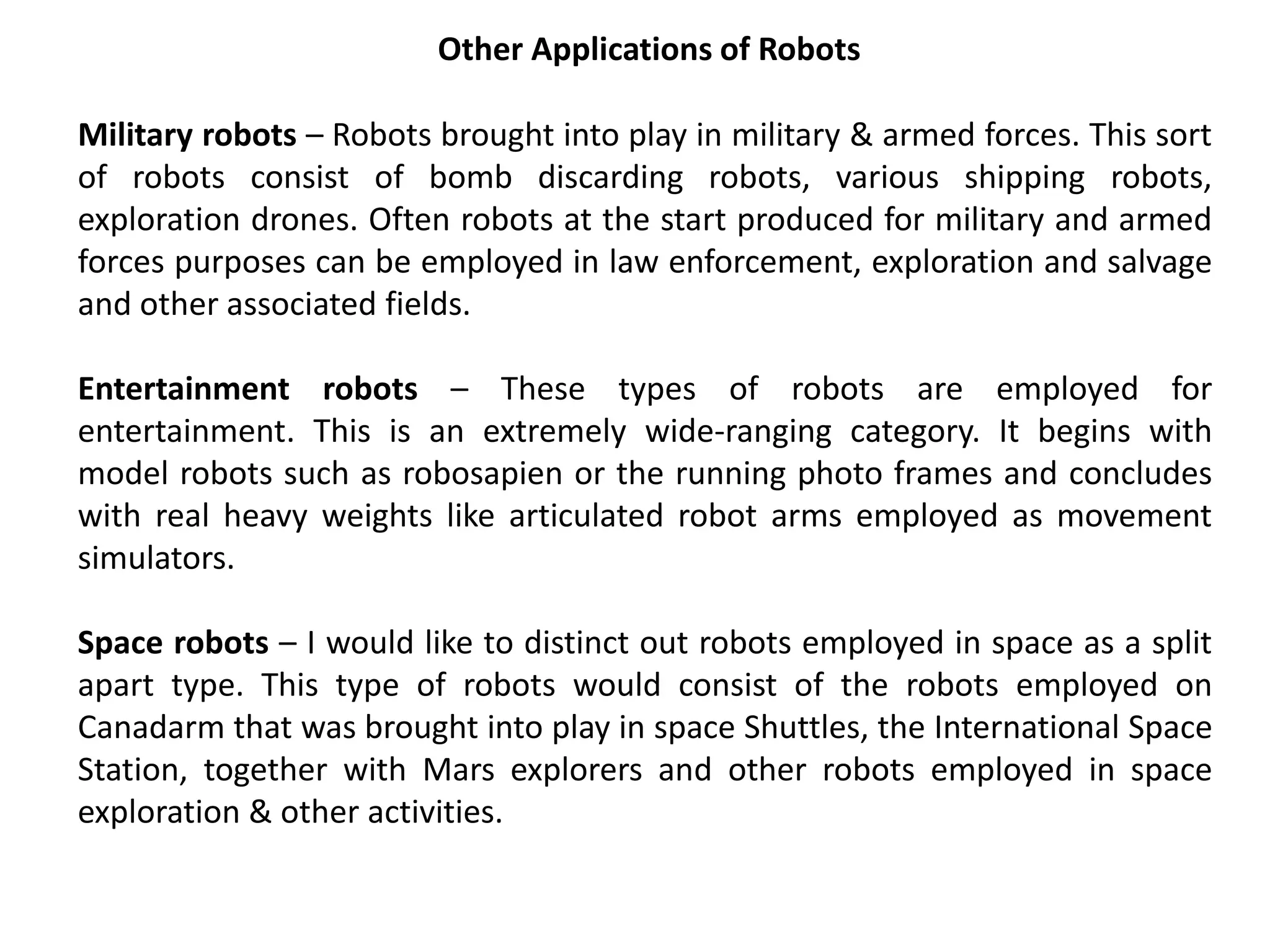 Other Applications of Robots
Military robots – Robots brought into play in military & armed forces. This sort
of robots consist of bomb discarding robots, various shipping robots,
exploration drones. Often robots at the start produced for military and armed
forces purposes can be employed in law enforcement, exploration and salvage
and other associated fields.
Entertainment robots – These types of robots are employed for
entertainment. This is an extremely wide-ranging category. It begins with
model robots such as robosapien or the running photo frames and concludes
with real heavy weights like articulated robot arms employed as movement
simulators.
Space robots – I would like to distinct out robots employed in space as a split
apart type. This type of robots would consist of the robots employed on
Canadarm that was brought into play in space Shuttles, the International Space
Station, together with Mars explorers and other robots employed in space
exploration & other activities.
 