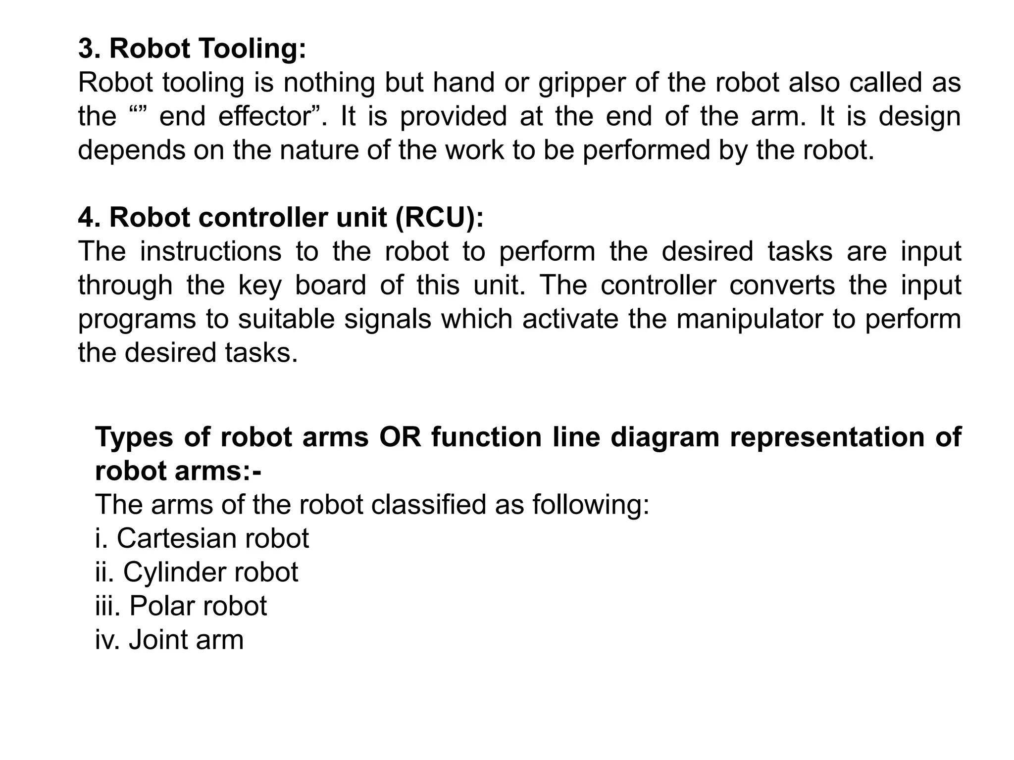 3. Robot Tooling:
Robot tooling is nothing but hand or gripper of the robot also called as
the “” end effector”. It is provided at the end of the arm. It is design
depends on the nature of the work to be performed by the robot.
4. Robot controller unit (RCU):
The instructions to the robot to perform the desired tasks are input
through the key board of this unit. The controller converts the input
programs to suitable signals which activate the manipulator to perform
the desired tasks.
Types of robot arms OR function line diagram representation of
robot arms:-
The arms of the robot classified as following:
i. Cartesian robot
ii. Cylinder robot
iii. Polar robot
iv. Joint arm
 