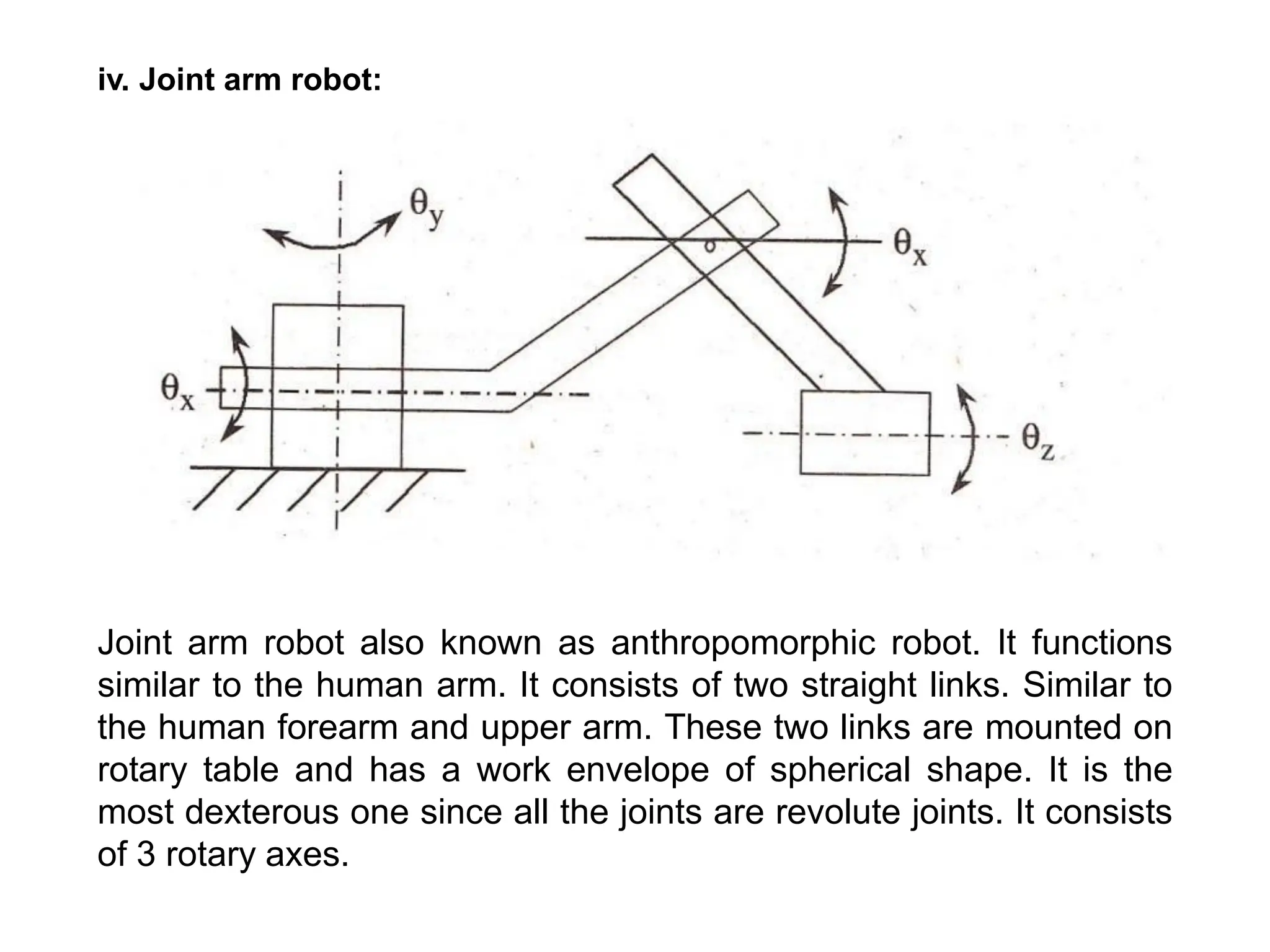 iv. Joint arm robot:
Joint arm robot also known as anthropomorphic robot. It functions
similar to the human arm. It consists of two straight links. Similar to
the human forearm and upper arm. These two links are mounted on
rotary table and has a work envelope of spherical shape. It is the
most dexterous one since all the joints are revolute joints. It consists
of 3 rotary axes.
 