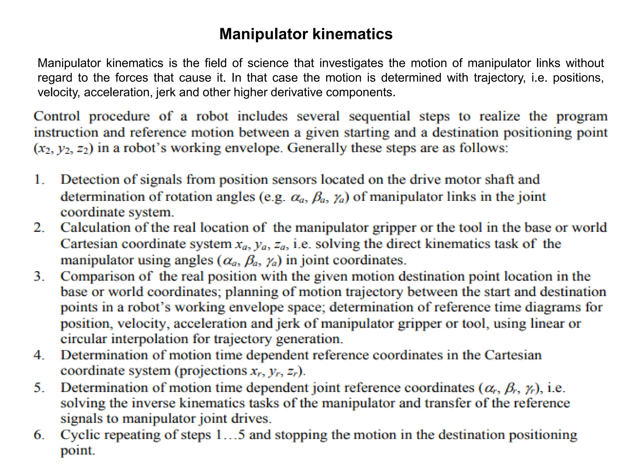 Manipulator kinematics
Manipulator kinematics is the field of science that investigates the motion of manipulator links without
regard to the forces that cause it. In that case the motion is determined with trajectory, i.e. positions,
velocity, acceleration, jerk and other higher derivative components.
 