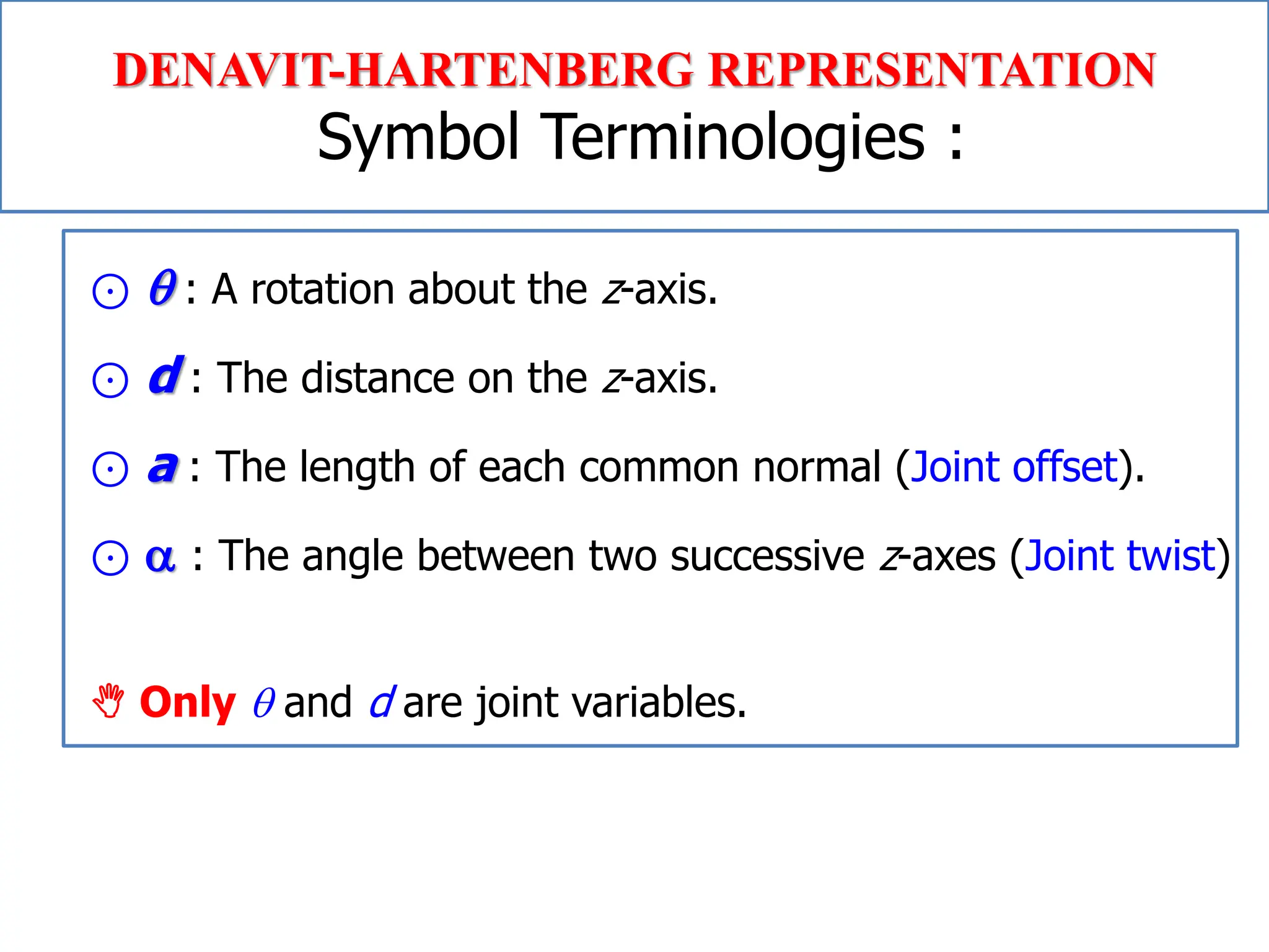 Chapter 2
Robot Kinematics: Position Analysis
⊙  : A rotation about the z-axis.
⊙ d : The distance on the z-axis.
⊙ a : The length of each common normal (Joint offset).
⊙  : The angle between two successive z-axes (Joint twist)
 Only  and d are joint variables.
DENAVIT-HARTENBERG REPRESENTATION
Symbol Terminologies :
 