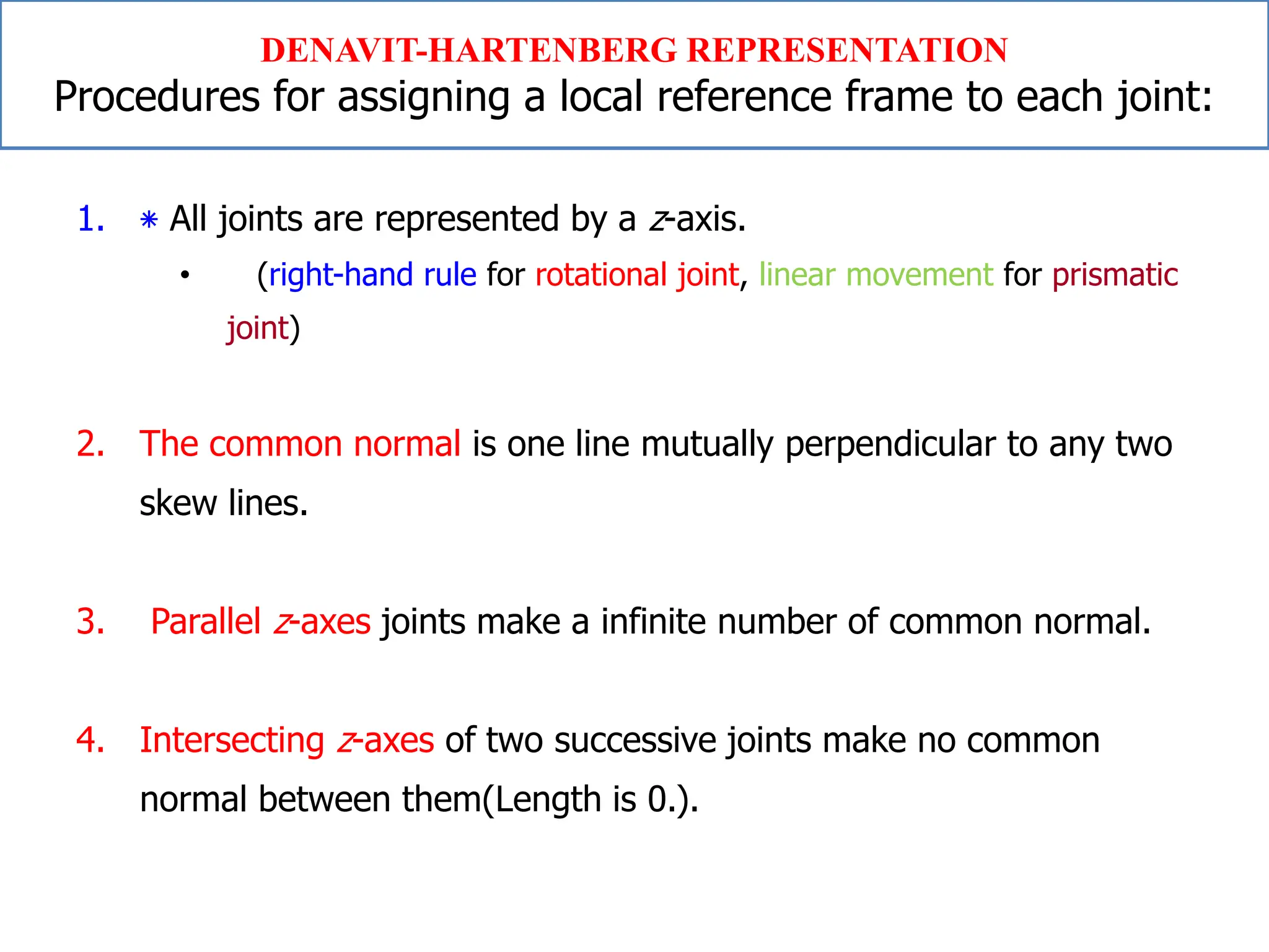 1. ‫٭‬ All joints are represented by a z-axis.
• (right-hand rule for rotational joint, linear movement for prismatic
joint)
2. The common normal is one line mutually perpendicular to any two
skew lines.
3. Parallel z-axes joints make a infinite number of common normal.
4. Intersecting z-axes of two successive joints make no common
normal between them(Length is 0.).
DENAVIT-HARTENBERG REPRESENTATION
Procedures for assigning a local reference frame to each joint:
 