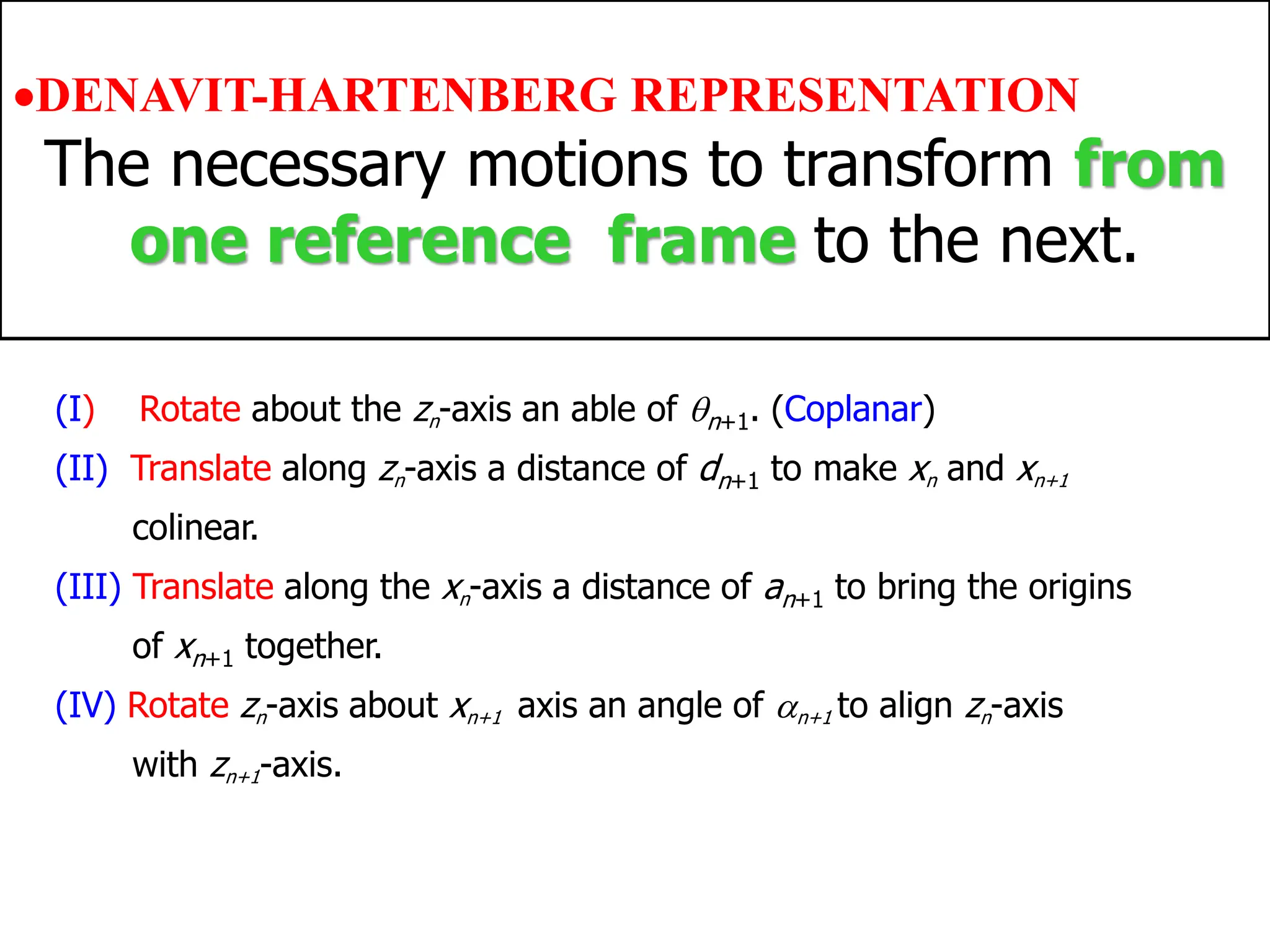Chapter 2
Robot Kinematics: Position Analysis
(I) Rotate about the zn-axis an able of n+1. (Coplanar)
(II) Translate along zn-axis a distance of dn+1 to make xn and xn+1
colinear.
(III) Translate along the xn-axis a distance of an+1 to bring the origins
of xn+1 together.
(IV) Rotate zn-axis about xn+1 axis an angle of n+1 to align zn-axis
with zn+1-axis.
•DENAVIT-HARTENBERG REPRESENTATION
The necessary motions to transform from
one reference frame to the next.
 