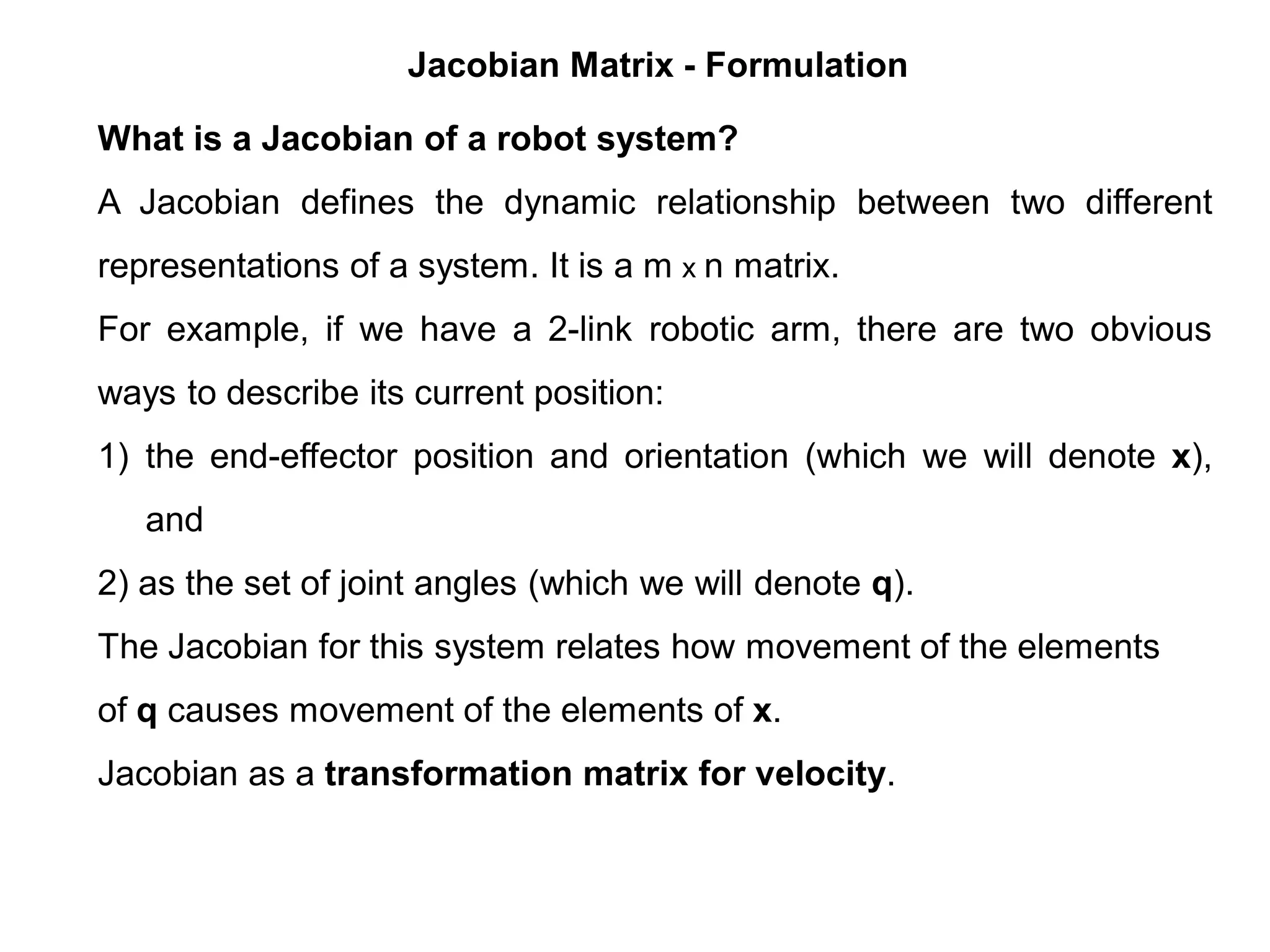 Jacobian Matrix - Formulation
What is a Jacobian of a robot system?
A Jacobian defines the dynamic relationship between two different
representations of a system. It is a m x n matrix.
For example, if we have a 2-link robotic arm, there are two obvious
ways to describe its current position:
1) the end-effector position and orientation (which we will denote x),
and
2) as the set of joint angles (which we will denote q).
The Jacobian for this system relates how movement of the elements
of q causes movement of the elements of x.
Jacobian as a transformation matrix for velocity.
 
