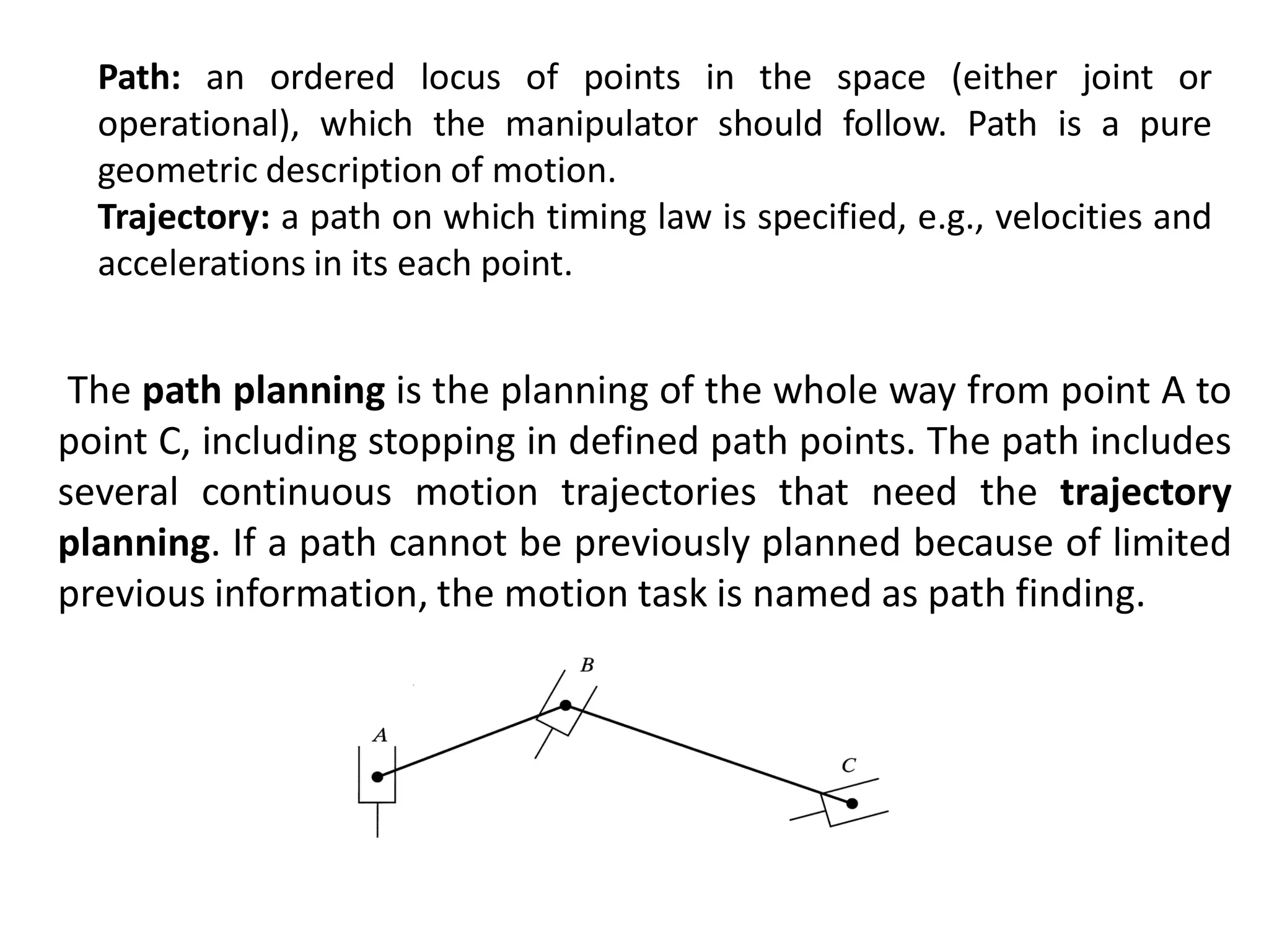 Path: an ordered locus of points in the space (either joint or
operational), which the manipulator should follow. Path is a pure
geometric description of motion.
Trajectory: a path on which timing law is specified, e.g., velocities and
accelerations in its each point.
The path planning is the planning of the whole way from point A to
point C, including stopping in defined path points. The path includes
several continuous motion trajectories that need the trajectory
planning. If a path cannot be previously planned because of limited
previous information, the motion task is named as path finding.
 