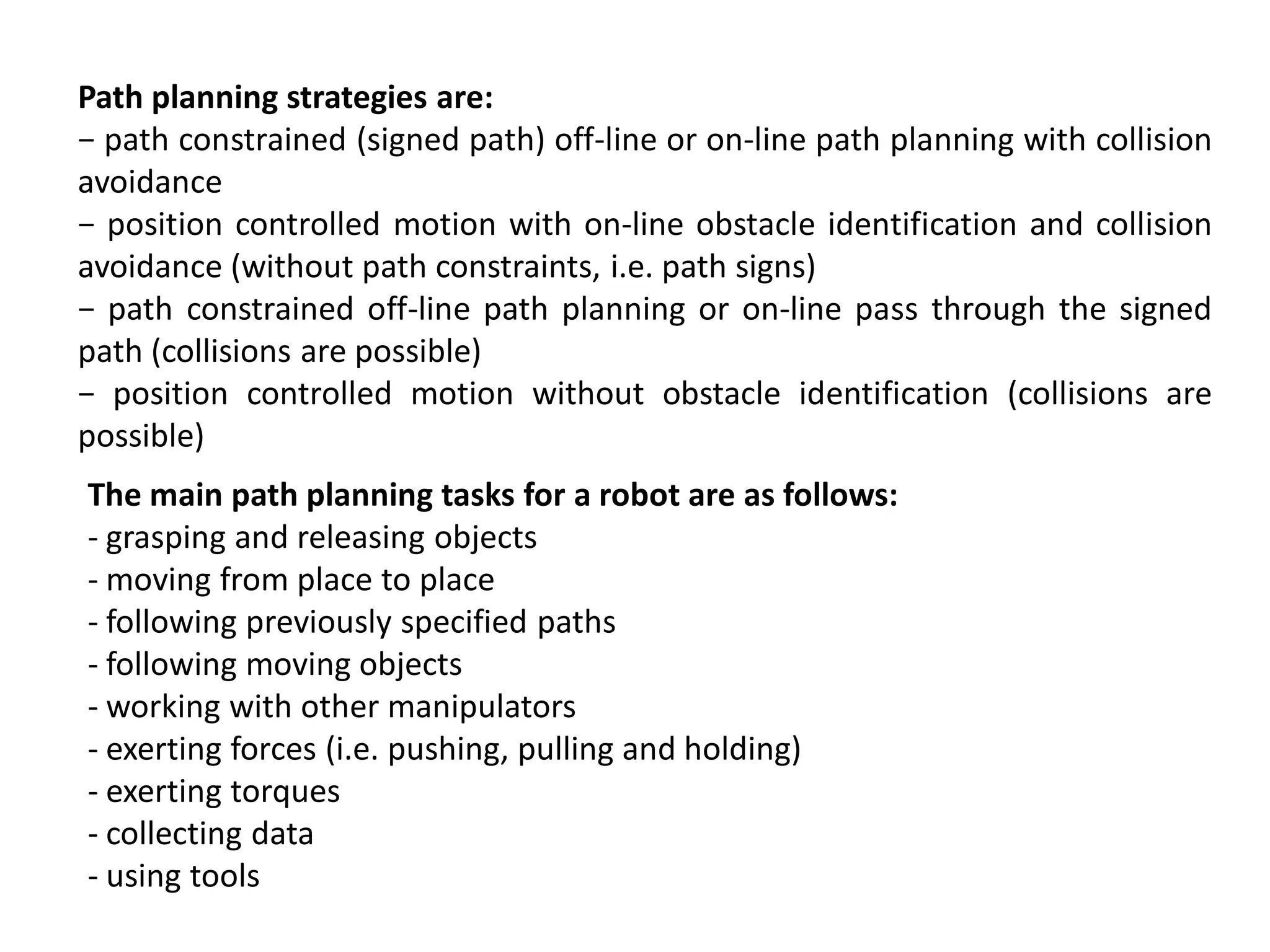 Path planning strategies are:
− path constrained (signed path) off-line or on-line path planning with collision
avoidance
− position controlled motion with on-line obstacle identification and collision
avoidance (without path constraints, i.e. path signs)
− path constrained off-line path planning or on-line pass through the signed
path (collisions are possible)
− position controlled motion without obstacle identification (collisions are
possible)
The main path planning tasks for a robot are as follows:
- grasping and releasing objects
- moving from place to place
- following previously specified paths
- following moving objects
- working with other manipulators
- exerting forces (i.e. pushing, pulling and holding)
- exerting torques
- collecting data
- using tools
 