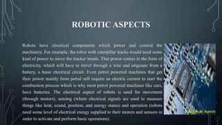 ROBOTIC ASPECTS
Robots have electrical components which power and control the
machinery. For example, the robot with caterpillar tracks would need some
kind of power to move the tracker treads. That power comes in the form of
electricity, which will have to travel through a wire and originate from a
battery, a basic electrical circuit. Even petrol powered machines that get
their power mainly from petrol still require an electric current to start the
combustion process which is why most petrol powered machines like cars,
have batteries. The electrical aspect of robots is used for movement
(through motors), sensing (where electrical signals are used to measure
things like heat, sound, position, and energy status) and operation (robots
need some level of electrical energy supplied to their motors and sensors in
order to activate and perform basic operations).
Electrical Aspect
 