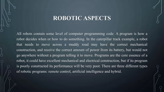 ROBOTIC ASPECTS
All robots contain some level of computer programming code. A program is how a
robot decides when or how to do something. In the caterpillar track example, a robot
that needs to move across a muddy road may have the correct mechanical
construction, and receive the correct amount of power from its battery, but would not
go anywhere without a program telling it to move. Programs are the core essence of a
robot, it could have excellent mechanical and electrical construction, but if its program
is poorly constructed its performance will be very poor. There are three different types
of robotic programs: remote control, artificial intelligence and hybrid.
 
