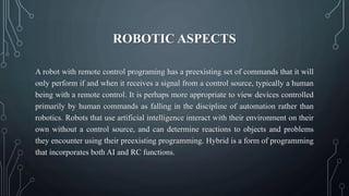 ROBOTIC ASPECTS
A robot with remote control programing has a preexisting set of commands that it will
only perform if and when it receives a signal from a control source, typically a human
being with a remote control. It is perhaps more appropriate to view devices controlled
primarily by human commands as falling in the discipline of automation rather than
robotics. Robots that use artificial intelligence interact with their environment on their
own without a control source, and can determine reactions to objects and problems
they encounter using their preexisting programming. Hybrid is a form of programming
that incorporates both AI and RC functions.
 
