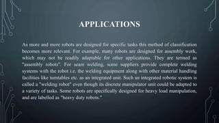 APPLICATIONS
As more and more robots are designed for specific tasks this method of classification
becomes more relevant. For example, many robots are designed for assembly work,
which may not be readily adaptable for other applications. They are termed as
"assembly robots". For seam welding, some suppliers provide complete welding
systems with the robot i.e. the welding equipment along with other material handling
facilities like turntables etc. as an integrated unit. Such an integrated robotic system is
called a "welding robot" even though its discrete manipulator unit could be adapted to
a variety of tasks. Some robots are specifically designed for heavy load manipulation,
and are labelled as "heavy duty robots."
 