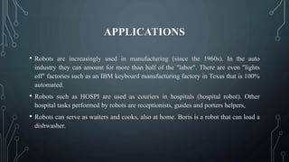 APPLICATIONS
• Robots are increasingly used in manufacturing (since the 1960s). In the auto
industry they can amount for more than half of the "labor". There are even "lights
off" factories such as an IBM keyboard manufacturing factory in Texas that is 100%
automated.
• Robots such as HOSPI are used as couriers in hospitals (hospital robot). Other
hospital tasks performed by robots are receptionists, guides and porters helpers,
• Robots can serve as waiters and cooks, also at home. Boris is a robot that can load a
dishwasher.
 