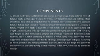 COMPONENTS
At present mostly (lead–acid) batteries are used as a power source. Many different types of
batteries can be used as a power source for robots. They range from lead–acid batteries, which
are safe and have relatively long shelf lives but are rather heavy compared to silver–cadmium
batteries that are much smaller in volume and are currently much more expensive. Designing a
battery-powered robot needs to take into account factors such as safety, cycle lifetime and
weight. Generators, often some type of internal combustion engine, can also be used. However,
such designs are often mechanically complex and need fuel, require heat dissipation and are
relatively heavy. A tether connecting the robot to a power supply would remove the power
supply from the robot entirely. This has the advantage of saving weight and space by moving
all power generation and storage components elsewhere. However, this design does come with
the drawback of constantly having a cable connected to the robot, which can be difficult to
manage.
 