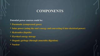 COMPONENTS
Potential power sources could be:
• Pneumatic (compressed gases)
• Solar power (using the sun's energy and converting it into electrical power)
• Hydraulics (liquids)
• Flywheel energy storage
• Organic garbage (through anaerobic digestion)
• Nuclear
 