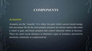 COMPONENTS
Actuation
Actuators are the "muscles" of a robot, the parts which convert stored energy
into movement. By far the most popular actuators are electric motors that rotate
a wheel or gear, and linear actuators that control industrial robots in factories.
There are some recent advances in alternative types of actuators, powered by
electricity, chemicals, or compressed air.
 