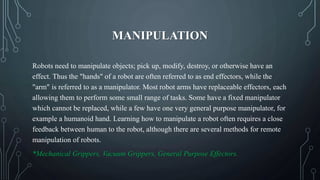 MANIPULATION
Robots need to manipulate objects; pick up, modify, destroy, or otherwise have an
effect. Thus the "hands" of a robot are often referred to as end effectors, while the
"arm" is referred to as a manipulator. Most robot arms have replaceable effectors, each
allowing them to perform some small range of tasks. Some have a fixed manipulator
which cannot be replaced, while a few have one very general purpose manipulator, for
example a humanoid hand. Learning how to manipulate a robot often requires a close
feedback between human to the robot, although there are several methods for remote
manipulation of robots.
*Mechanical Grippers, Vacuum Grippers, General Purpose Effectors.
 