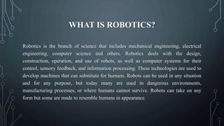 WHAT IS ROBOTICS?
Robotics is the branch of science that includes mechanical engineering, electrical
engineering, computer science and others. Robotics deals with the design,
construction, operation, and use of robots, as well as computer systems for their
control, sensory feedback, and information processing. These technologies are used to
develop machines that can substitute for humans. Robots can be used in any situation
and for any purpose, but today many are used in dangerous environments,
manufacturing processes, or where humans cannot survive. Robots can take on any
form but some are made to resemble humans in appearance.
 