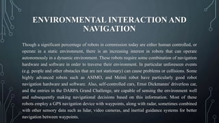 ENVIRONMENTAL INTERACTION AND
NAVIGATION
Though a significant percentage of robots in commission today are either human controlled, or
operate in a static environment, there is an increasing interest in robots that can operate
autonomously in a dynamic environment. These robots require some combination of navigation
hardware and software in order to traverse their environment. In particular unforeseen events
(e.g. people and other obstacles that are not stationary) can cause problems or collisions. Some
highly advanced robots such as ASIMO, and Meinü robot have particularly good robot
navigation hardware and software. Also, self-controlled cars, Ernst Dickmanns' driverless car,
and the entries in the DARPA Grand Challenge, are capable of sensing the environment well
and subsequently making navigational decisions based on this information. Most of these
robots employ a GPS navigation device with waypoints, along with radar, sometimes combined
with other sensory data such as lidar, video cameras, and inertial guidance systems for better
navigation between waypoints.
 
