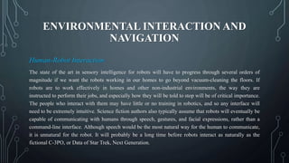 ENVIRONMENTAL INTERACTION AND
NAVIGATION
Human-Robot Interaction
The state of the art in sensory intelligence for robots will have to progress through several orders of
magnitude if we want the robots working in our homes to go beyond vacuum-cleaning the floors. If
robots are to work effectively in homes and other non-industrial environments, the way they are
instructed to perform their jobs, and especially how they will be told to stop will be of critical importance.
The people who interact with them may have little or no training in robotics, and so any interface will
need to be extremely intuitive. Science fiction authors also typically assume that robots will eventually be
capable of communicating with humans through speech, gestures, and facial expressions, rather than a
command-line interface. Although speech would be the most natural way for the human to communicate,
it is unnatural for the robot. It will probably be a long time before robots interact as naturally as the
fictional C-3PO, or Data of Star Trek, Next Generation.
 