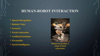 HUMAN-ROBOT INTERACTION
• Speech Recognition
• Robotic Voice
• Gestures
• Facial expression
• Artificial Emotions
• Personality
• Social Intelligence
Kismet can produce a
range of facial
expressions.
 