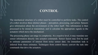 CONTROL
The mechanical structure of a robot must be controlled to perform tasks. The control
of a robot involves three distinct phases – perception, processing, and action. Sensors
give information about the environment or the robot itself. This information is then
processed to be stored or transmitted, and to calculate the appropriate signals to the
actuators which move the mechanical.
The processing phase can range in complexity. At a reactive level, it may translate raw
sensor information directly into actuator commands. Sensor fusion may first be used
to estimate parameters of interest from noisy sensor data. An immediate task is
inferred from these estimates. Techniques from control theory convert the task into
commands that drive the actuators.
 