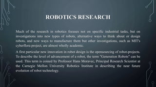 ROBOTICS RESEARCH
Much of the research in robotics focuses not on specific industrial tasks, but on
investigations into new types of robots, alternative ways to think about or design
robots, and new ways to manufacture them but other investigations, such as MIT's
cyberflora project, are almost wholly academic.
A first particular new innovation in robot design is the opensourcing of robot-projects.
To describe the level of advancement of a robot, the term "Generation Robots" can be
used. This term is coined by Professor Hans Moravec, Principal Research Scientist at
the Carnegie Mellon University Robotics Institute in describing the near future
evolution of robot technology.
 