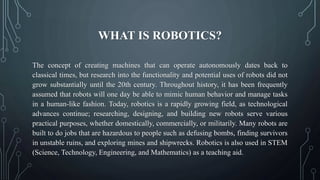 WHAT IS ROBOTICS?
The concept of creating machines that can operate autonomously dates back to
classical times, but research into the functionality and potential uses of robots did not
grow substantially until the 20th century. Throughout history, it has been frequently
assumed that robots will one day be able to mimic human behavior and manage tasks
in a human-like fashion. Today, robotics is a rapidly growing field, as technological
advances continue; researching, designing, and building new robots serve various
practical purposes, whether domestically, commercially, or militarily. Many robots are
built to do jobs that are hazardous to people such as defusing bombs, finding survivors
in unstable ruins, and exploring mines and shipwrecks. Robotics is also used in STEM
(Science, Technology, Engineering, and Mathematics) as a teaching aid.
 