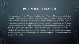 ROBOTICS RESEARCH
First generation robots, Moravec predicted in 1997, should have an intellectual
capacity comparable to perhaps a lizard and should become available by 2010.
Because the first generation robot would be incapable of learning, however, Moravec
predicts that the second generation robot would be an improvement over the first and
become available by 2020, with the intelligence maybe comparable to that of a mouse.
The third generation robot should have the intelligence comparable to that of a
monkey. Though fourth generation robots, robots with human intelligence, professor
Moravec predicts, would become possible, he does not predict this happening before
around 2040 or 2050.
 