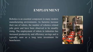 EMPLOYMENT
Robotics is an essential component in many modern
manufacturing environments. As factories increase
their use of robots, the number of robotics–related
jobs grow and have been observed to be steadily
rising. The employment of robots in industries has
increased productivity and efficiency savings and is
typically seen as a long term investment for
benefactors.
 