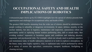 OCCUPATIONAL SAFETY AND HEALTH
IMPLICATIONS OF ROBOTICS
A discussion paper drawn up by EU-OSHA highlights how the spread of robotics presents both
opportunities and challenges for occupational safety and health (OSH).
The greatest OSH benefits stemming from the wider use of robotics should be substitution for
people working in unhealthy or dangerous environments. In space, defence, security, or the
nuclear industry, but also in logistics, maintenance and inspection, autonomous robots are
particularly useful in replacing human workers performing dirty, dull or unsafe tasks, thus
avoiding workers’ exposures to hazardous agents and conditions and reducing physical,
ergonomic and psychosocial risks. For example, robots are already used to perform repetitive
and monotonous tasks, to handle radioactive material or to work in explosive atmospheres. In
the future, many other highly repetitive, risky or unpleasant tasks will be performed by robots
in a variety of sectors like agriculture, construction, transport, healthcare, firefighting or
cleaning services.
 