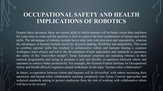 OCCUPATIONAL SAFETY AND HEALTH
IMPLICATIONS OF ROBOTICS
Despite these advances, there are certain skills to which humans will be better suited than machines
for some time to come and the question is how to achieve the best combination of human and robot
skills. The advantages of robotics include heavy-duty jobs with precision and repeatability, whereas
the advantages of humans include creativity, decision-making, flexibility and adaptability. This need
to combine optimal skills has resulted in collaborative robots and humans sharing a common
workspace more closely and led to the development of new approaches and standards to guarantee
the safety of the “man-robot merger”. Some European countries are including robotics in their
national programmes and trying to promote a safe and flexible co-operation between robots and
operators to achieve better productivity. For example, the German Federal Institute for Occupational
Safety and Health (BAuA) organises annual workshops on the topic “human-robot collaboration”.
In future, co-operation between robots and humans will be diversified, with robots increasing their
autonomy and human-robot collaboration reaching completely new forms. Current approaches and
technical standards aiming to protect employees from the risk of working with collaborative robots
will have to be revised.
 