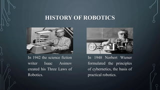 HISTORY OF ROBOTICS
In 1942 the science fiction
writer Isaac Asimov
created his Three Laws of
Robotics.
In 1948 Norbert Wiener
formulated the principles
of cybernetics, the basis of
practical robotics.
 