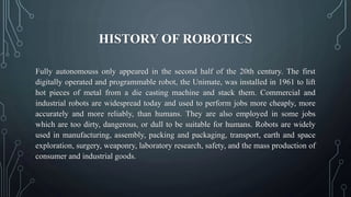 HISTORY OF ROBOTICS
Fully autonomouss only appeared in the second half of the 20th century. The first
digitally operated and programmable robot, the Unimate, was installed in 1961 to lift
hot pieces of metal from a die casting machine and stack them. Commercial and
industrial robots are widespread today and used to perform jobs more cheaply, more
accurately and more reliably, than humans. They are also employed in some jobs
which are too dirty, dangerous, or dull to be suitable for humans. Robots are widely
used in manufacturing, assembly, packing and packaging, transport, earth and space
exploration, surgery, weaponry, laboratory research, safety, and the mass production of
consumer and industrial goods.
 